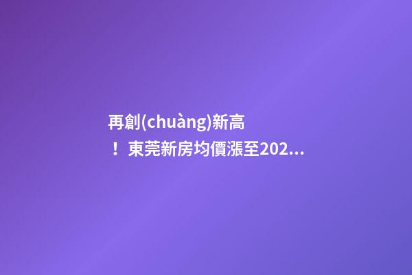 再創(chuàng)新高！東莞新房均價漲至20232元/m2！這個鎮(zhèn)周成交超百套！